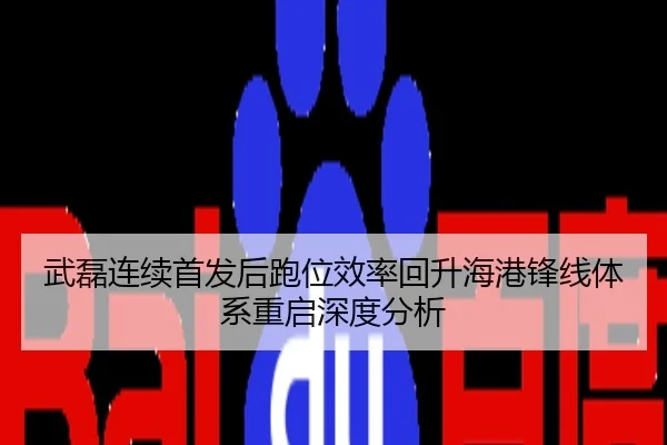 武磊连续首发后跑位效率回升海港锋线体系重启深度分析