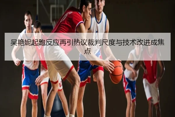 吴艳妮起跑反应再引热议裁判尺度与技术改进成焦点