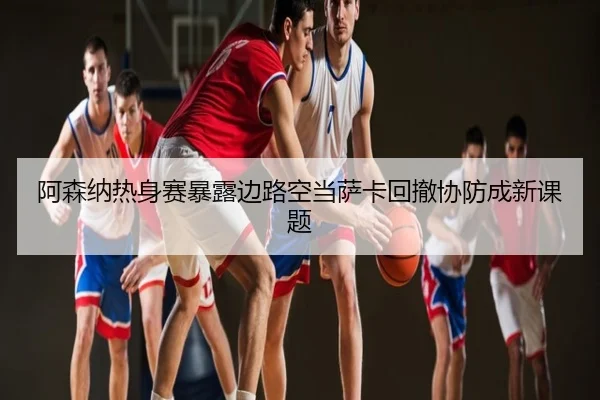 阿森纳热身赛暴露边路空当萨卡回撤协防成新课题