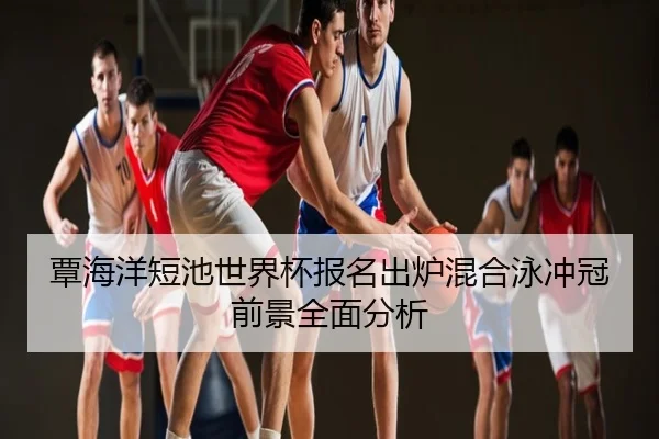 覃海洋短池世界杯报名出炉混合泳冲冠前景全面分析