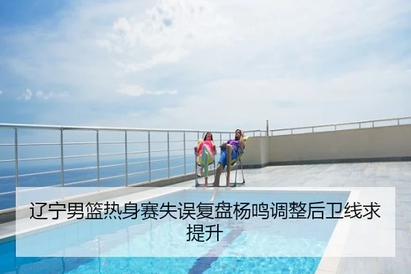 辽宁男篮热身赛失误复盘杨鸣调整后卫线求提升