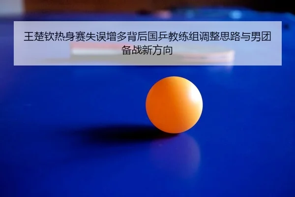 王楚钦热身赛失误增多背后国乒教练组调整思路与男团备战新方向