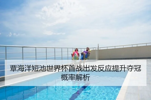 覃海洋短池世界杯首战出发反应提升夺冠概率解析